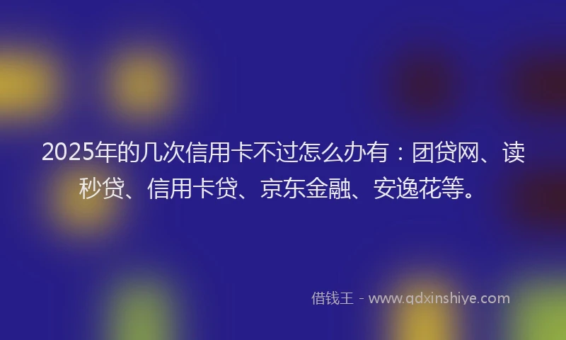 2025年的几次信用卡不过怎么办有：团贷网、读秒贷、信用卡贷、京东金融、安逸花等。
