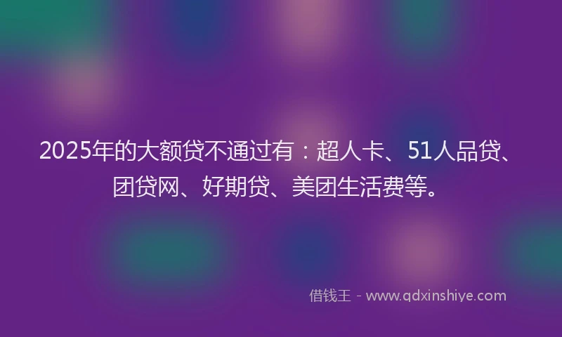 2025年的大额贷不通过有：超人卡、51人品贷、团贷网、好期贷、美团生活费等。