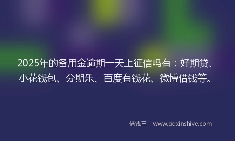 2025年的备用金逾期一天上征信吗有：好期贷、小花钱包、分期乐、百度有钱花、微博借钱等。