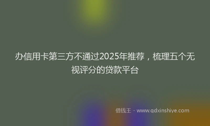办信用卡第三方不通过2025年推荐，梳理五个无视评分的贷款平台
