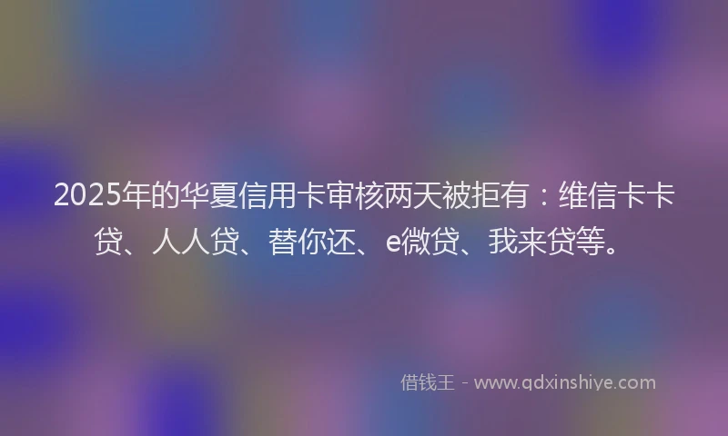 2025年的华夏信用卡审核两天被拒有：维信卡卡贷、人人贷、替你还、e微贷、我来贷等。