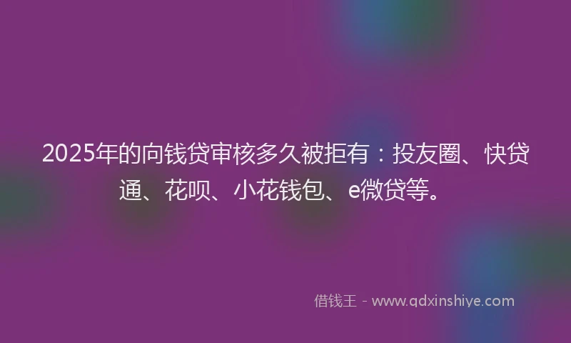 2025年的向钱贷审核多久被拒有：投友圈、快贷通、花呗、小花钱包、e微贷等。