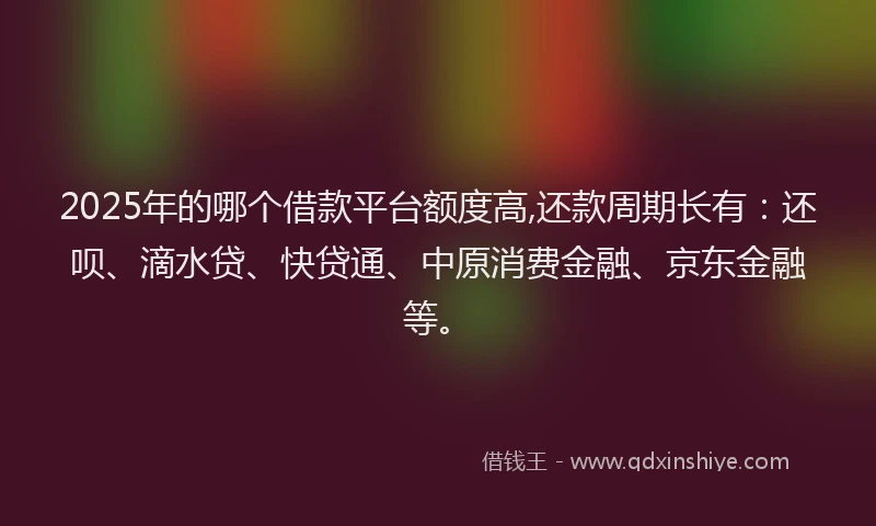 2025年的哪个借款平台额度高,还款周期长有：还呗、滴水贷、快贷通、中原消费金融、京东金融等。