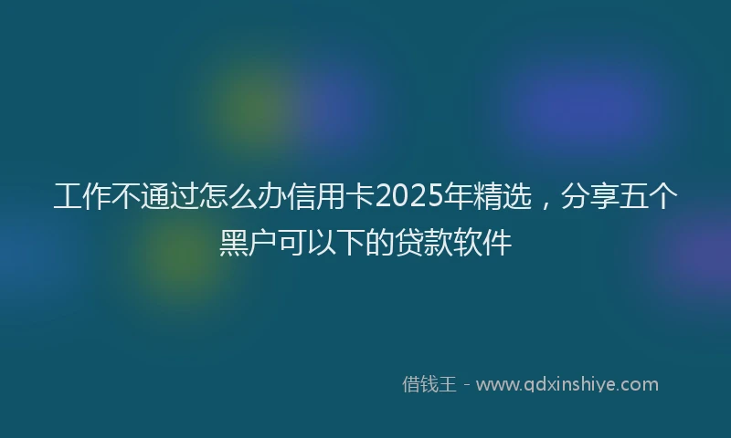 工作不通过怎么办信用卡2025年精选，分享五个黑户可以下的贷款软件
