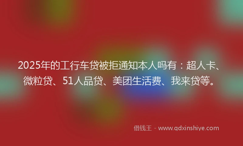 2025年的工行车贷被拒通知本人吗有：超人卡、微粒贷、51人品贷、美团生活费、我来贷等。