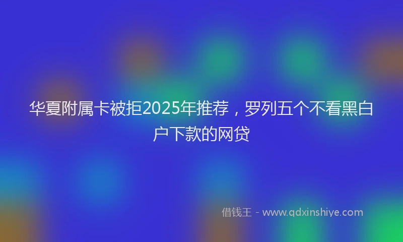 华夏附属卡被拒2025年推荐，罗列五个不看黑白户下款的网贷