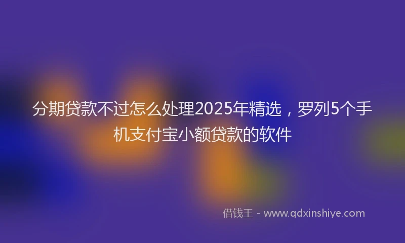 分期贷款不过怎么处理2025年精选，罗列5个手机支付宝小额贷款的软件