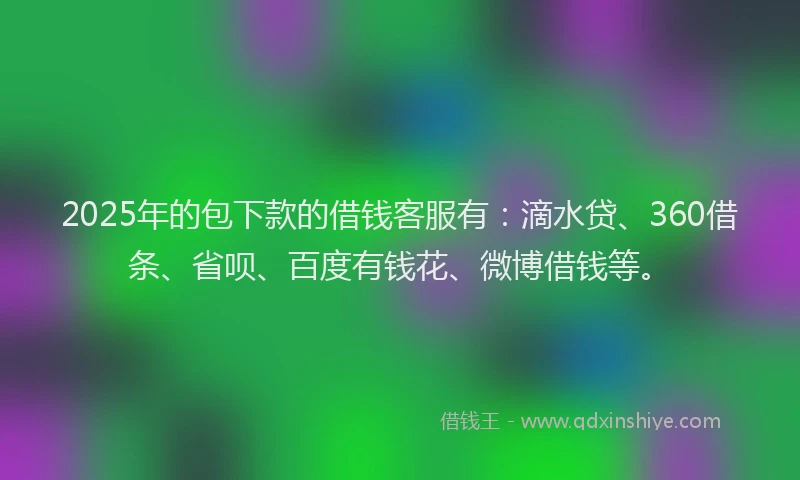 2025年的包下款的借钱客服有：滴水贷、360借条、省呗、百度有钱花、微博借钱等。