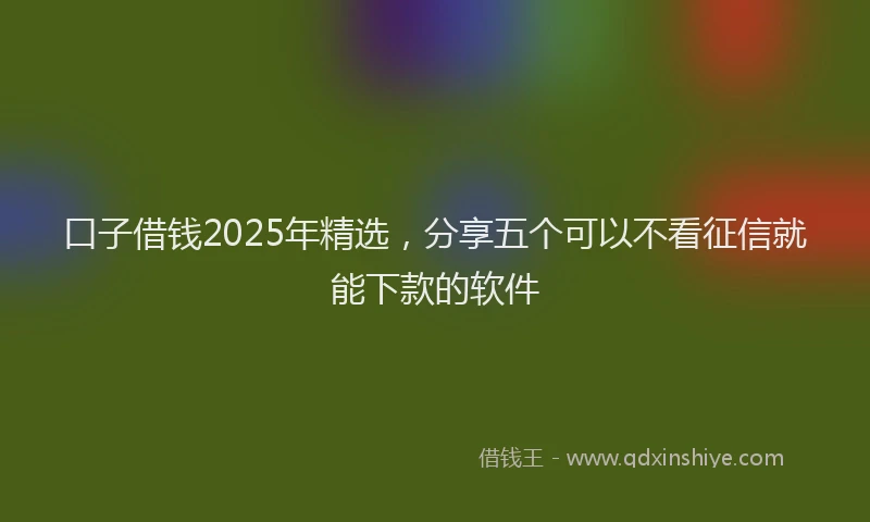 口子借钱2025年精选，分享五个可以不看征信就能下款的软件