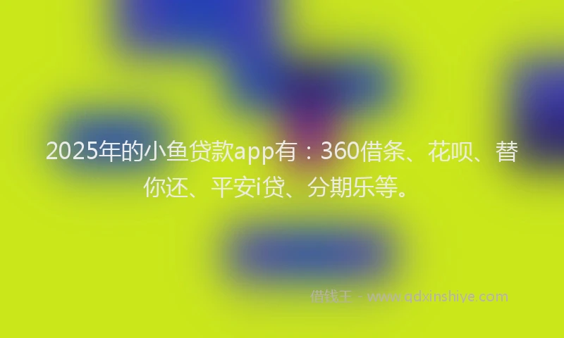 2025年的小鱼贷款app有：360借条、花呗、替你还、平安i贷、分期乐等。