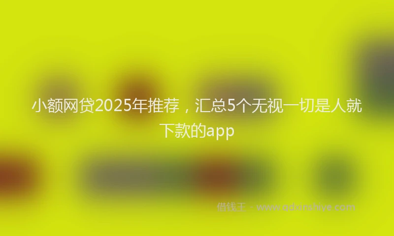 小额网贷2025年推荐，汇总5个无视一切是人就下款的app