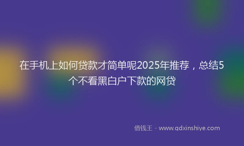 在手机上如何贷款才简单呢2025年推荐，总结5个不看黑白户下款的网贷
