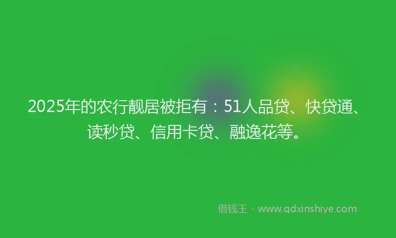 2025年的农行靓居被拒有：51人品贷、快贷通、读秒贷、信用卡贷、融逸花等。