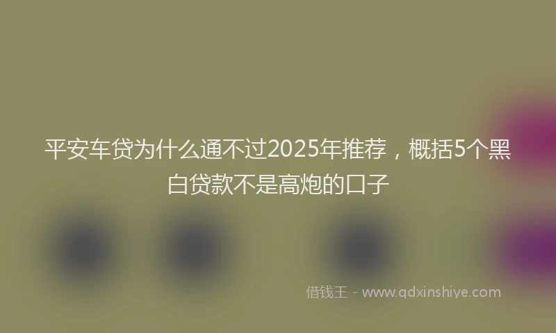 平安车贷为什么通不过2025年推荐，概括5个黑白贷款不是高炮的口子