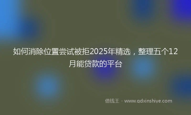 如何消除位置尝试被拒2025年精选，整理五个12月能贷款的平台