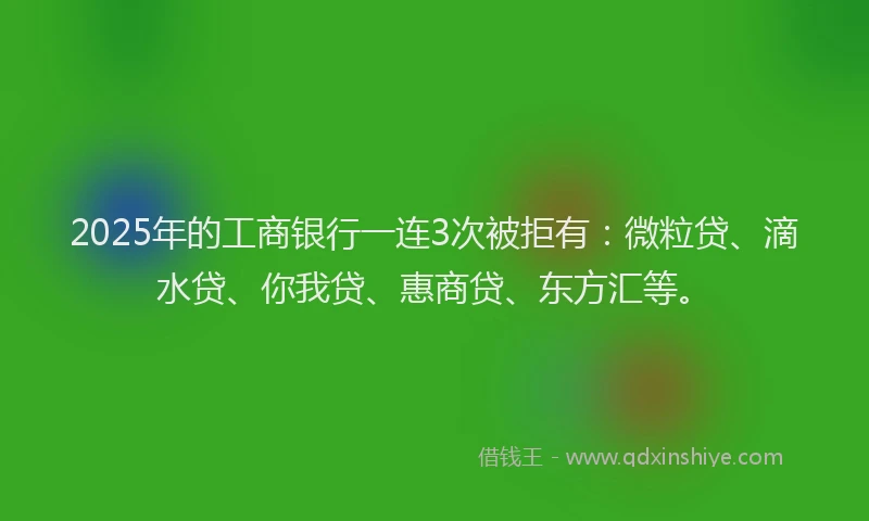 2025年的工商银行一连3次被拒有：微粒贷、滴水贷、你我贷、惠商贷、东方汇等。