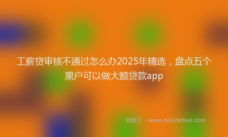 工薪贷审核不通过怎么办2025年精选，盘点五个黑户可以做大额贷款app