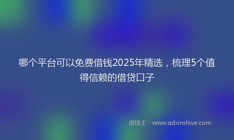哪个平台可以免费借钱2025年精选，梳理5个值得信赖的借贷口子