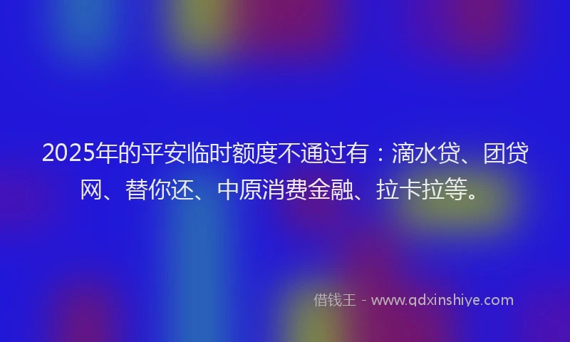 2025年的平安临时额度不通过有：滴水贷、团贷网、替你还、中原消费金融、拉卡拉等。
