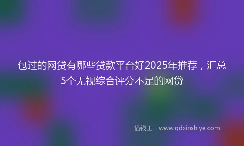 包过的网贷有哪些贷款平台好2025年推荐，汇总5个无视综合评分不足的网贷