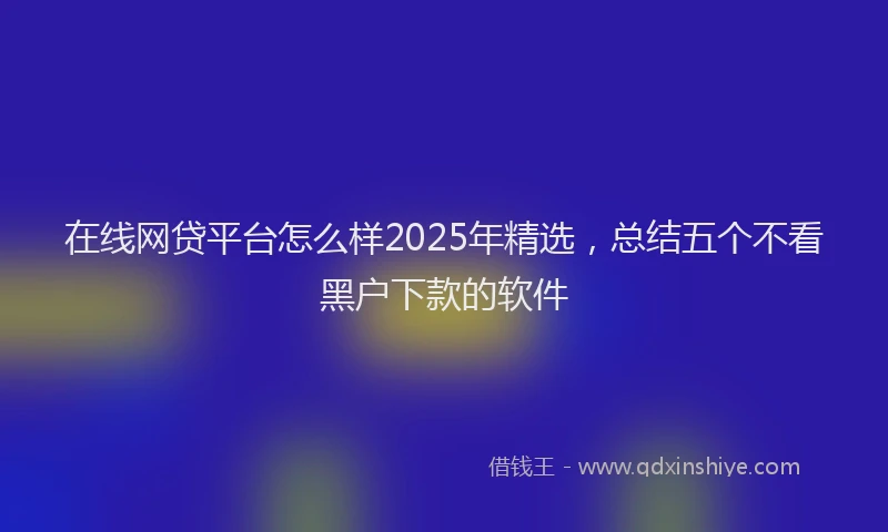 在线网贷平台怎么样2025年精选，总结五个不看黑户下款的软件