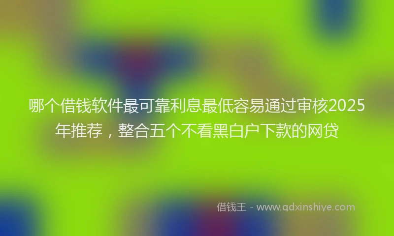 哪个借钱软件最可靠利息最低容易通过审核2025年推荐，整合五个不看黑白户下款的网贷