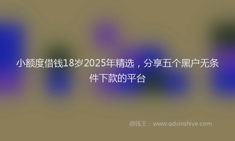小额度借钱18岁2025年精选，分享五个黑户无条件下款的平台