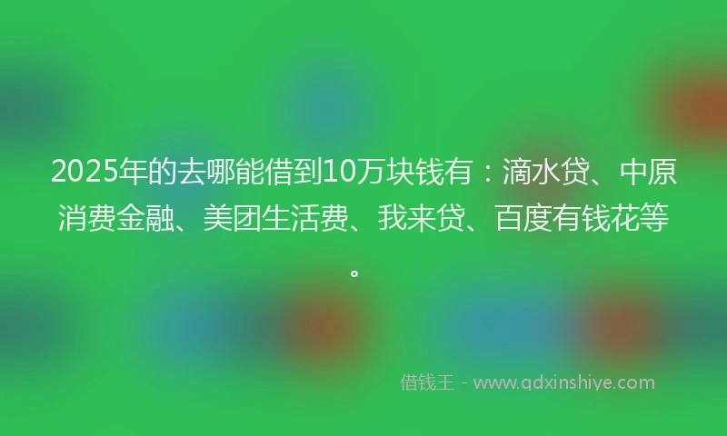 2025年的去哪能借到10万块钱有：滴水贷、中原消费金融、美团生活费、我来贷、百度有钱花等。