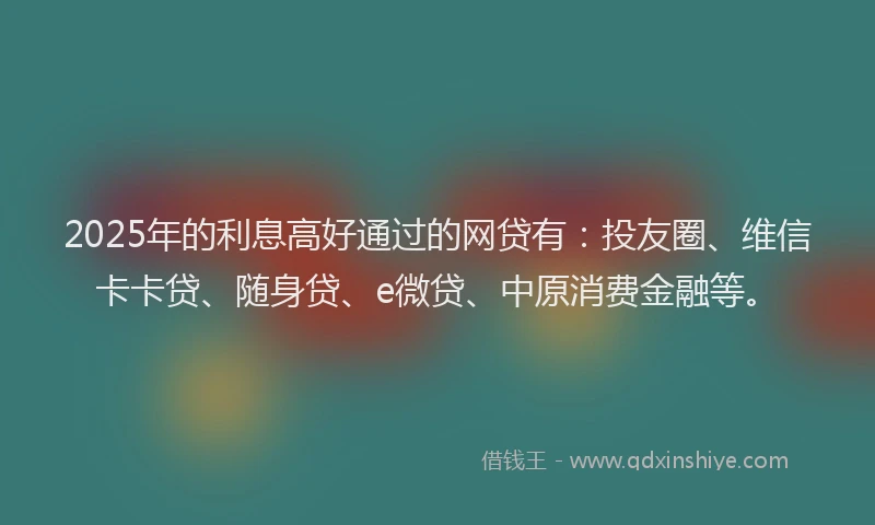 2025年的利息高好通过的网贷有：投友圈、维信卡卡贷、随身贷、e微贷、中原消费金融等。