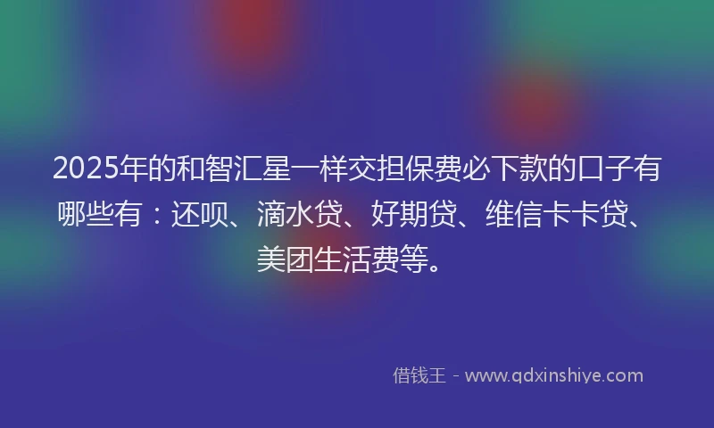 2025年的和智汇星一样交担保费必下款的口子有哪些有：还呗、滴水贷、好期贷、维信卡卡贷、美团生活费等。