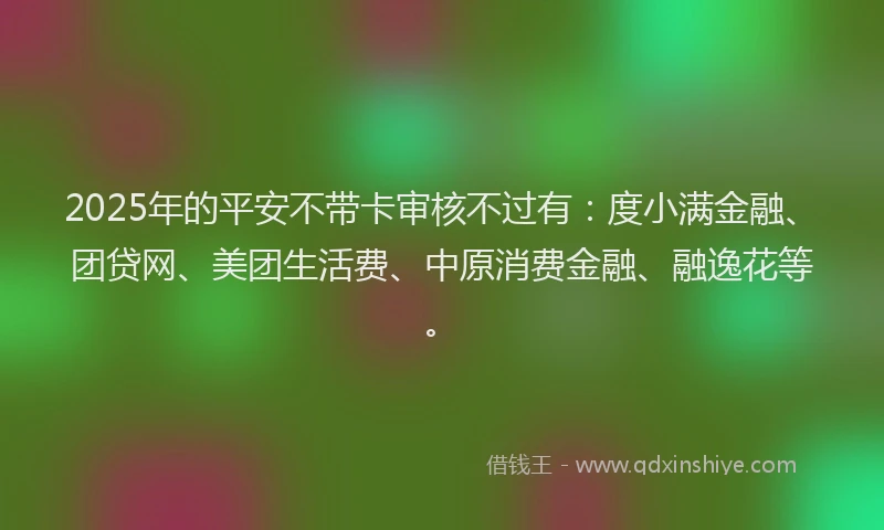 2025年的平安不带卡审核不过有：度小满金融、团贷网、美团生活费、中原消费金融、融逸花等。