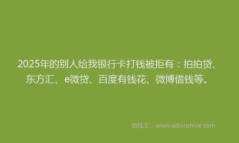2025年的别人给我银行卡打钱被拒有：拍拍贷、东方汇、e微贷、百度有钱花、微博借钱等。