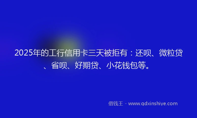 2025年的工行信用卡三天被拒有：还呗、微粒贷、省呗、好期贷、小花钱包等。