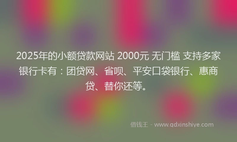 2025年的小额贷款网站 2000元 无门槛 支持多家银行卡有：团贷网、省呗、平安口袋银行、惠商贷、替你还等。