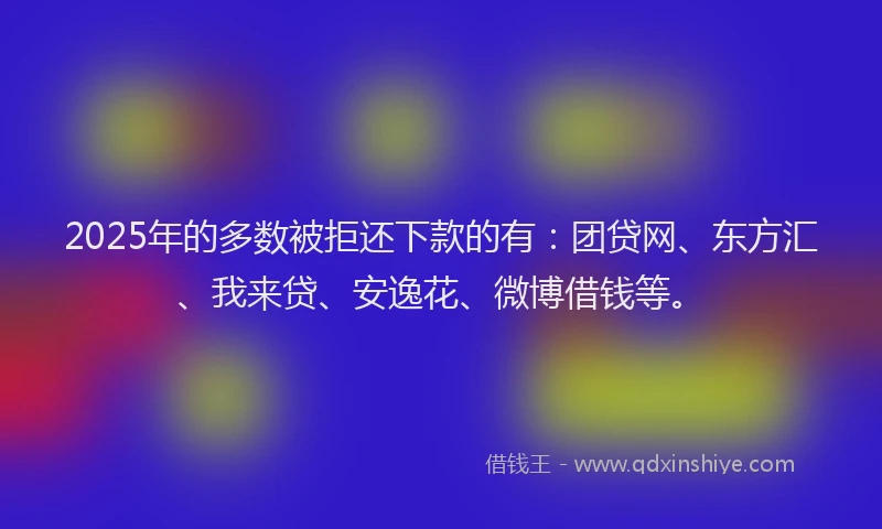 2025年的多数被拒还下款的有：团贷网、东方汇、我来贷、安逸花、微博借钱等。