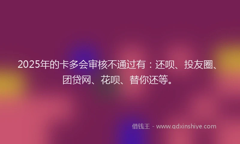 2025年的卡多会审核不通过有：还呗、投友圈、团贷网、花呗、替你还等。