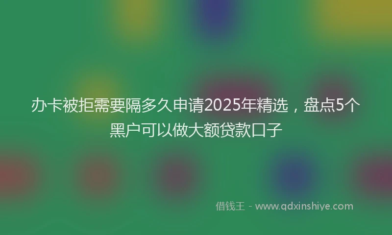 办卡被拒需要隔多久申请2025年精选，盘点5个黑户可以做大额贷款口子