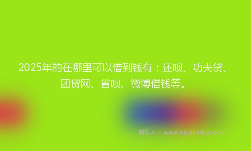 2025年的在哪里可以借到钱有：还呗、功夫贷、团贷网、省呗、微博借钱等。