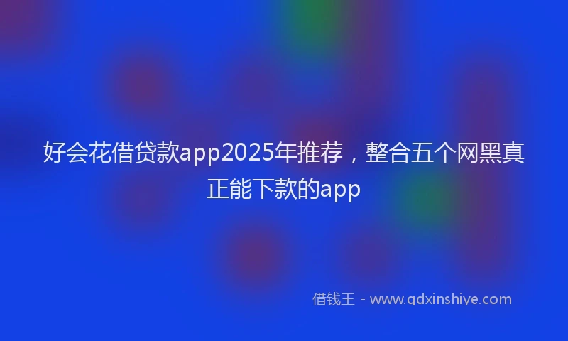 好会花借贷款app2025年推荐，整合五个网黑真正能下款的app