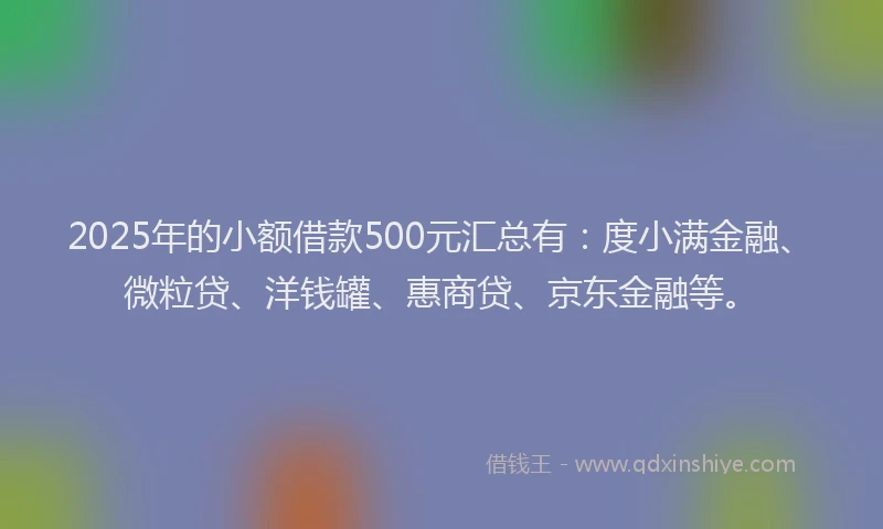 2025年的小额借款500元汇总有：度小满金融、微粒贷、洋钱罐、惠商贷、京东金融等。
