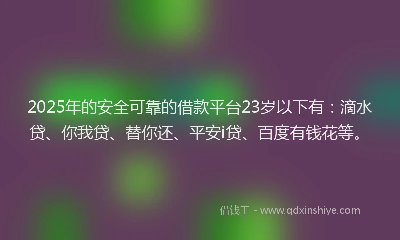 2025年的安全可靠的借款平台23岁以下有：滴水贷、你我贷、替你还、平安i贷、百度有钱花等。