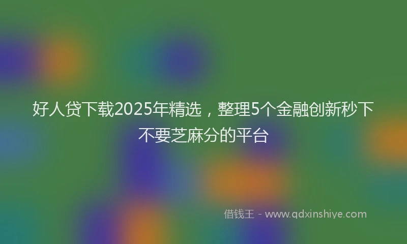 好人贷下载2025年精选，整理5个金融创新秒下不要芝麻分的平台