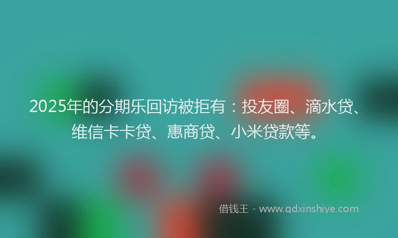 2025年的分期乐回访被拒有：投友圈、滴水贷、维信卡卡贷、惠商贷、小米贷款等。