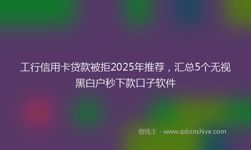 工行信用卡贷款被拒2025年推荐，汇总5个无视黑白户秒下款口子软件