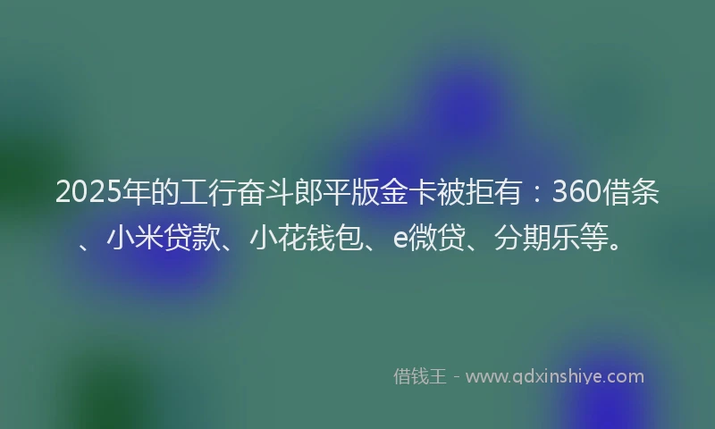 2025年的工行奋斗郎平版金卡被拒有：360借条、小米贷款、小花钱包、e微贷、分期乐等。