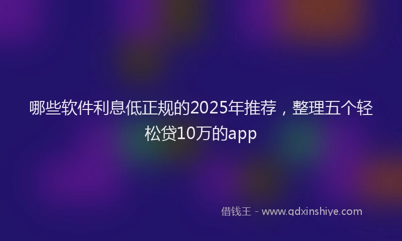 哪些软件利息低正规的2025年推荐，整理五个轻松贷10万的app
