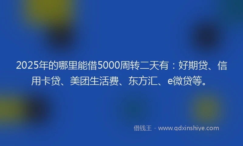 2025年的哪里能借5000周转二天有：好期贷、信用卡贷、美团生活费、东方汇、e微贷等。