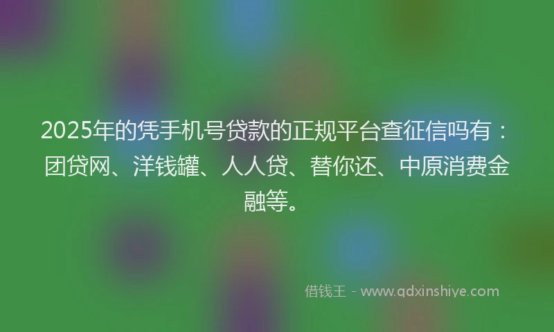 2025年的凭手机号贷款的正规平台查征信吗有：团贷网、洋钱罐、人人贷、替你还、中原消费金融等。