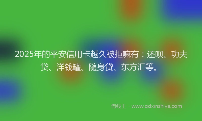 2025年的平安信用卡越久被拒嘛有：还呗、功夫贷、洋钱罐、随身贷、东方汇等。