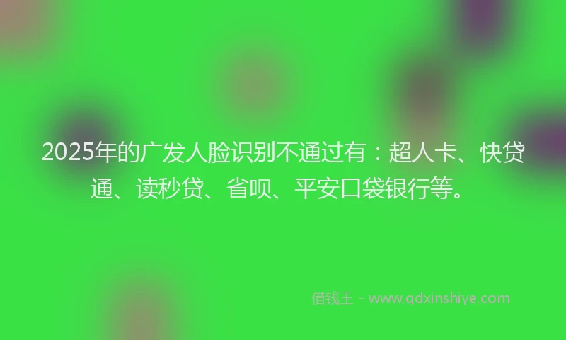 2025年的广发人脸识别不通过有：超人卡、快贷通、读秒贷、省呗、平安口袋银行等。